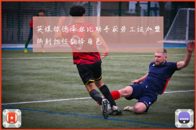 英媒称德泽尔比助手获劳工证加盟热刺担任翻译角色