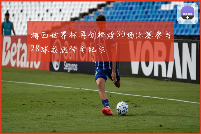 梅西世界杯再创辉煌30场比赛参与28球成就传奇纪录