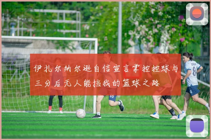 伊扎尔纳尔逊自信宣言掌控控球与三分后无人能挡我的篮球之路