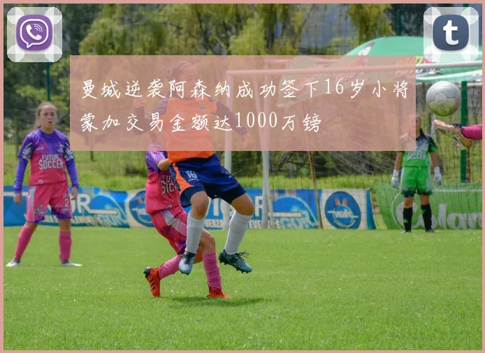 曼城逆袭阿森纳成功签下16岁小将蒙加交易金额达1000万镑
