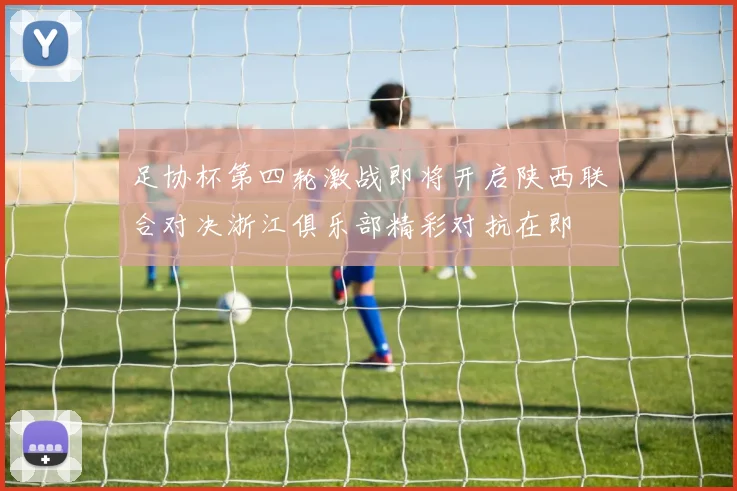 足协杯第四轮激战即将开启陕西联合对决浙江俱乐部精彩对抗在即