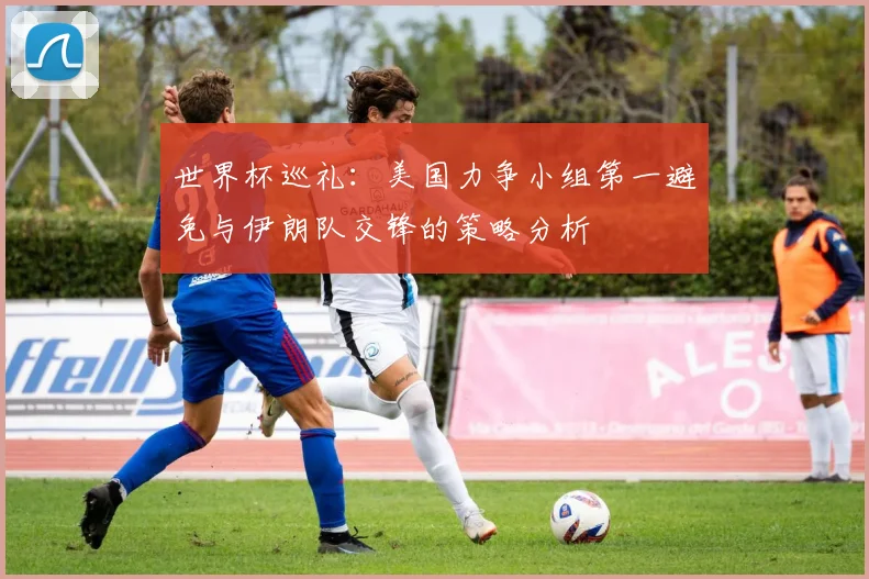 世界杯巡礼：美国力争小组第一避免与伊朗队交锋的策略分析