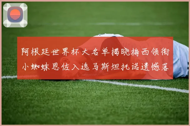 阿根廷世界杯大名单揭晓梅西领衔小蜘蛛恩佐入选马斯坦托诺遗憾落选