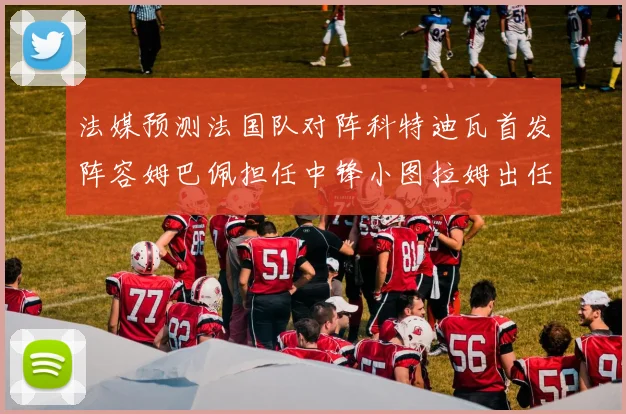 法媒预测法国队对阵科特迪瓦首发阵容姆巴佩担任中锋小图拉姆出任左边锋