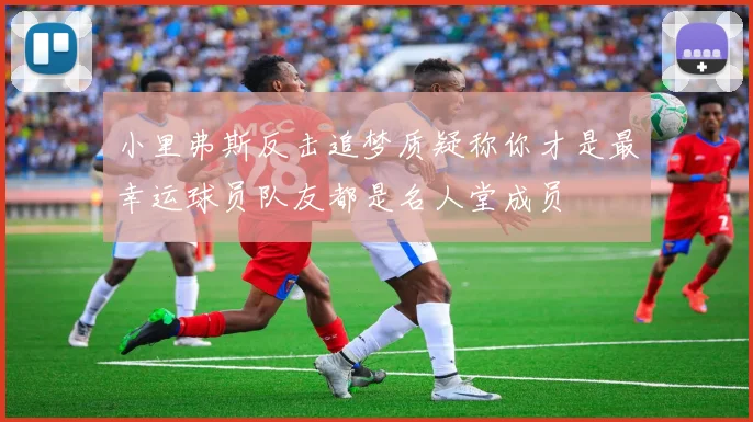 小里弗斯反击追梦质疑称你才是最幸运球员队友都是名人堂成员