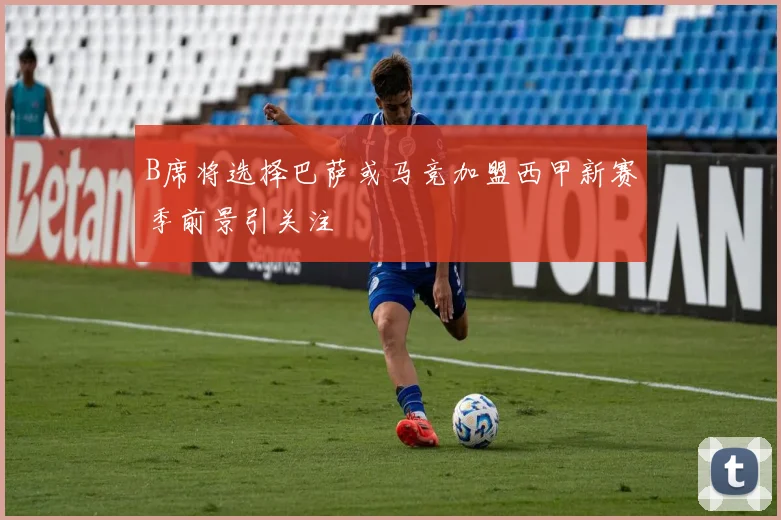 B席将选择巴萨或马竞加盟西甲新赛季前景引关注